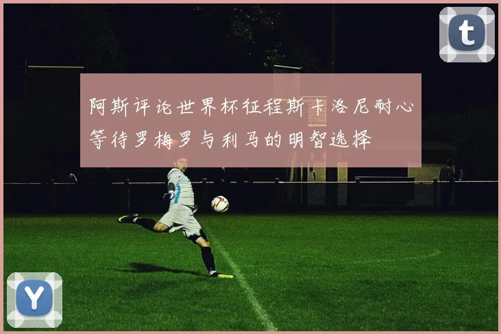 阿斯评论世界杯征程斯卡洛尼耐心等待罗梅罗与利马的明智选择